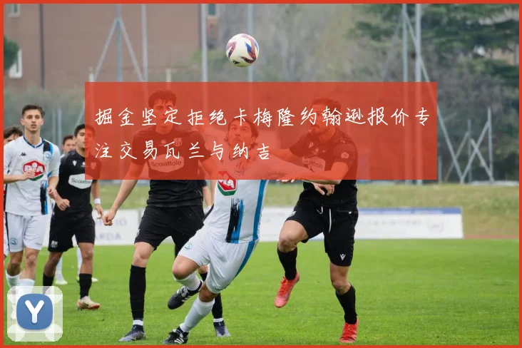 掘金坚定拒绝卡梅隆约翰逊报价专注交易瓦兰与纳吉