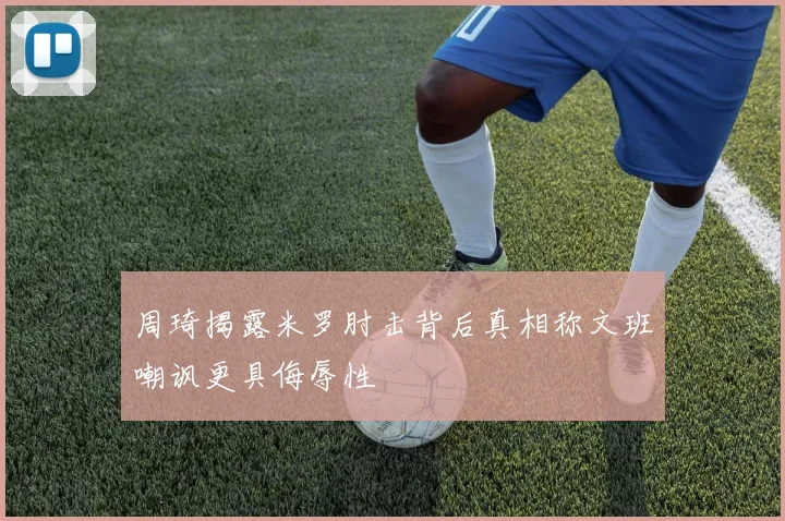 周琦揭露米罗肘击背后真相称文班嘲讽更具侮辱性