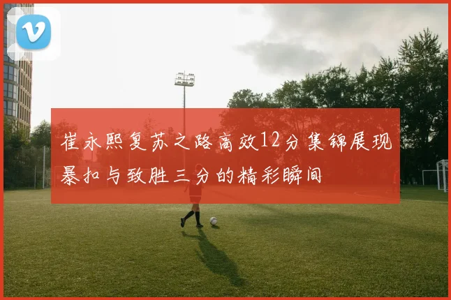 崔永熙复苏之路高效12分集锦展现暴扣与致胜三分的精彩瞬间