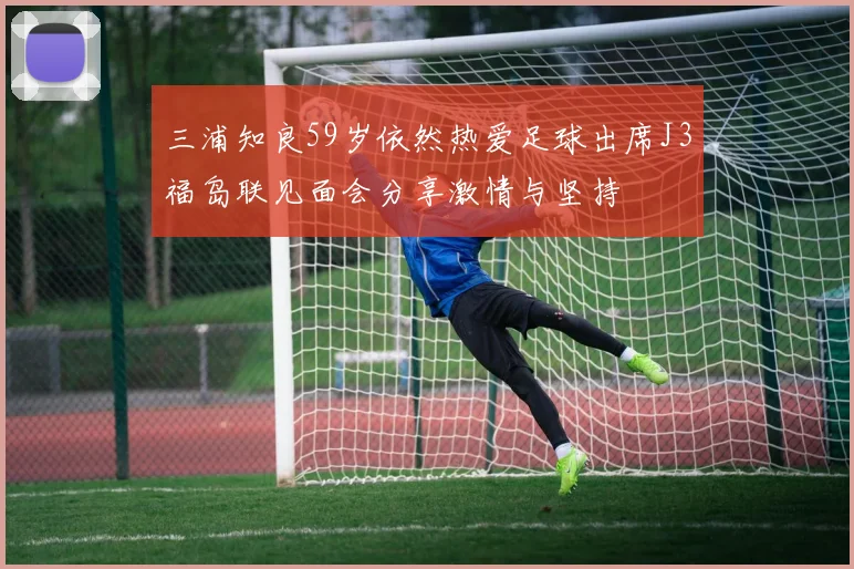 三浦知良59岁依然热爱足球出席J3福岛联见面会分享激情与坚持