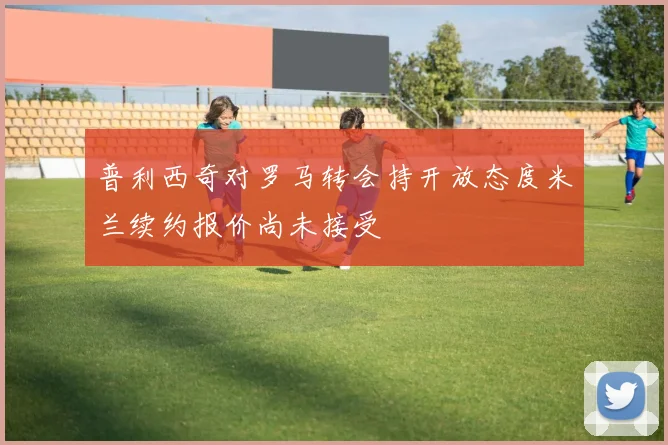 普利西奇对罗马转会持开放态度米兰续约报价尚未接受