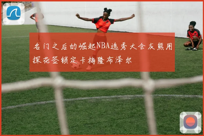 名门之后的崛起NBA选秀大会灰熊用探花签锁定卡梅隆布泽尔