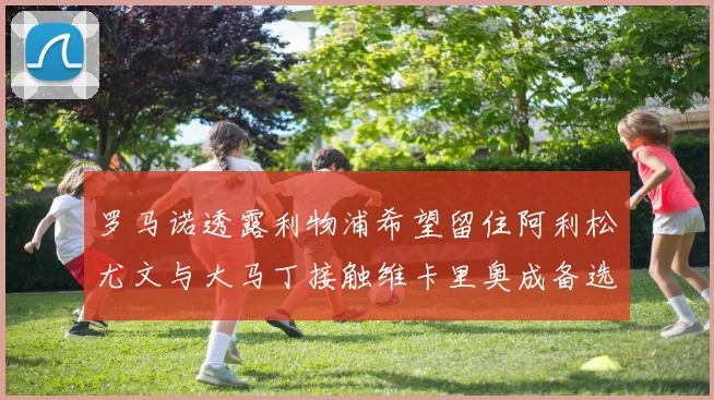 罗马诺透露利物浦希望留住阿利松尤文与大马丁接触维卡里奥成备选
