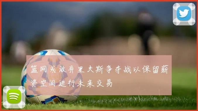 篮网或放弃里夫斯争夺战以保留薪资空间进行未来交易