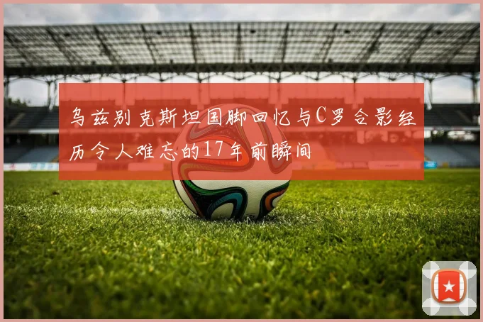 乌兹别克斯坦国脚回忆与C罗合影经历令人难忘的17年前瞬间