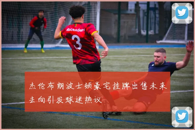 杰伦布朗波士顿豪宅挂牌出售未来去向引发球迷热议