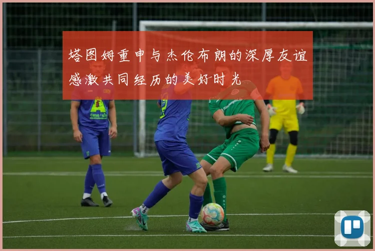 塔图姆重申与杰伦布朗的深厚友谊感激共同经历的美好时光