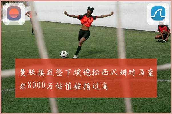 曼联接近签下埃德松西汉姆对马奎尔8000万估值被指过高