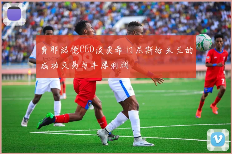 费耶诺德CEO谈卖希门尼斯给米兰的成功交易与丰厚利润