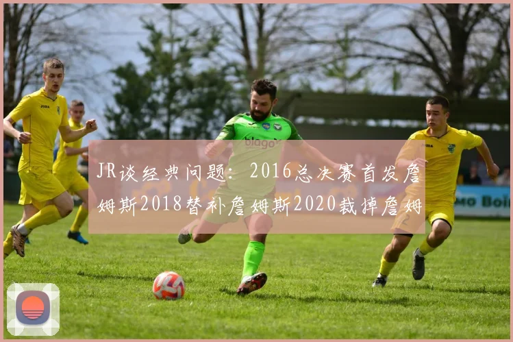 JR谈经典问题：2016总决赛首发詹姆斯2018替补詹姆斯2020裁掉詹姆斯的背后故事