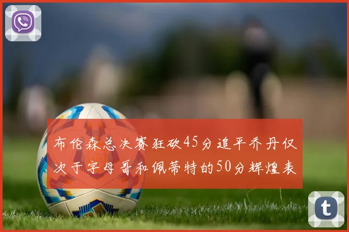 布伦森总决赛狂砍45分追平乔丹仅次于字母哥和佩蒂特的50分辉煌表现