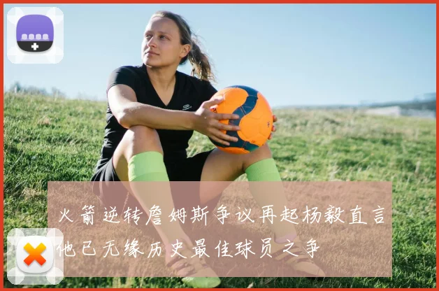 火箭逆转詹姆斯争议再起杨毅直言他已无缘历史最佳球员之争