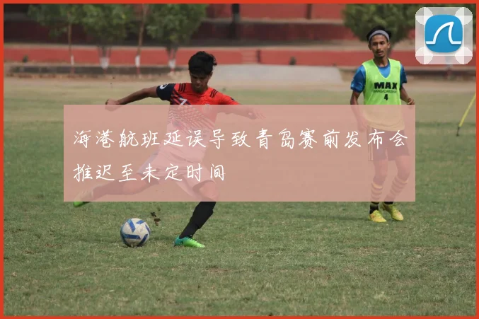 海港航班延误导致青岛赛前发布会推迟至未定时间